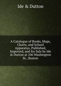 A Catalogue of Books, Maps, Charts, and School Apparatus, Published, Imported, and for Sale by Ide &amp; Dutton at 106 Washington St., Boston