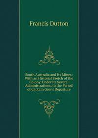 South Australia and Its Mines: With an Historial Sketch of the Colony, Under Its Several Administrations, to the Period of Captain Grey's Departure