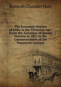 The Economic History of India in the Victorian Age: From the Accession of Queen Victoria in 1837 to the Commencement of the Twentieth Century