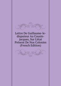 Lettre De Guillaume-le-disputeur Au Cousin-jacques, Sur L'?tat Pr?sent De Nos Colonies (French Edition)