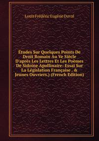 ?tudes Sur Quelques Points De Droit Romain Au Ve Si?cle D'apr?s Les Lettres Et Les Po?mes De Sidoine Apollinaire: Essai Sur La L?gislation Fran?aise . &amp; Jeunes Ouvriers.) (French Edition)