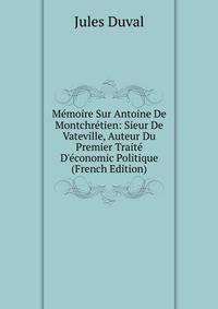 M?moire Sur Antoine De Montchr?tien: Sieur De Vateville, Auteur Du Premier Trait? D'?conomic Politique (French Edition)