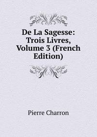 De La Sagesse: Trois Livres, Volume 3 (French Edition)