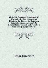 Vie De M. Daguerre: Fondateur Du S?minaire De Larressore. Avec L'histoire Du Dioc?se De Bayonne, Depuis Le Commencement Du Dernier Si?cle Jusqu'? La R?volution Fran?aise (French Edition)