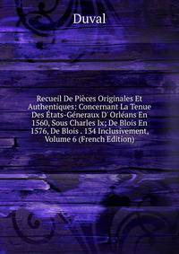 Recueil De Pi?ces Originales Et Authentiques: Concernant La Tenue Des ?tats-G?neraux D' Orl?ans En 1560, Sous Charles Ix; De Blois En 1576, De Blois . 134 Inclusivement, Volume 6 (French Edition)