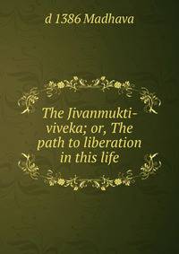 The Jivanmukti-viveka; or, The path to liberation in this life