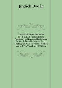 Moravske Snmovani Roku 1848-49: Na Padesatiletou Pamatku Na Novodobeho Snmu a Zrueni Roboty Na Morav, Jako I Nastoupeni Cisae a Krale Frantika Josefa I. Na Trn (Czech Edition)