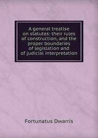 A general treatise on statutes: their rules of construction, and the proper boundaries of legislation and of judicial interpretation