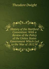History of the Hartford Convention: With a Review of the Policy of the Unites States Government Which Led to the War of 1812.W
