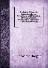 The Father'S Book, Or, Suggestions for the Government and Instruction of Young Children, On Principles Appropriate to a Christian Country