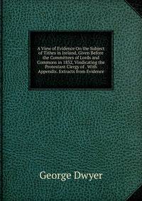 A View of Evidence On the Subject of Tithes in Ireland, Given Before the Committees of Lords and Commons in 1832, Vindicating the Protestant Clergy of . With Appendix. Extracts from Evidence