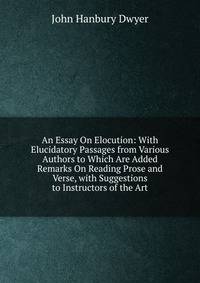 An Essay On Elocution: With Elucidatory Passages from Various Authors to Which Are Added Remarks On Reading Prose and Verse, with Suggestions to Instructors of the Art