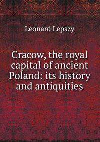 Cracow, the royal capital of ancient Poland: its history and antiquities