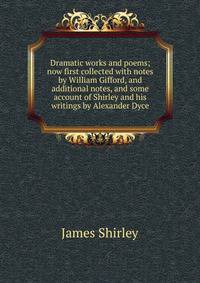 Dramatic works and poems; now first collected with notes by William Gifford, and additional notes, and some account of Shirley and his writings by Alexander Dyce
