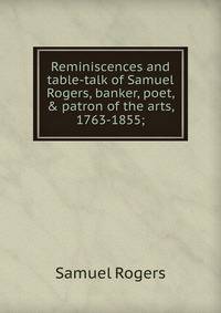 Reminiscences and table-talk of Samuel Rogers, banker, poet, &amp; patron of the arts, 1763-1855;