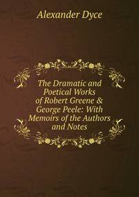 The Dramatic and Poetical Works of Robert Greene &amp; George Peele: With Memoirs of the Authors and Notes