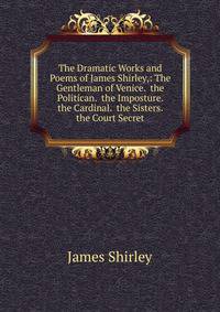 The Dramatic Works and Poems of James Shirley,: The Gentleman of Venice. the Politican. the Imposture. the Cardinal. the Sisters. the Court Secret
