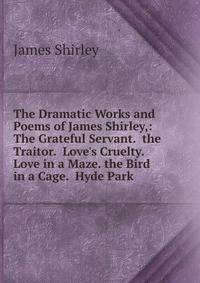 The Dramatic Works and Poems of James Shirley,: The Grateful Servant. the Traitor. Love's Cruelty. Love in a Maze. the Bird in a Cage. Hyde Park