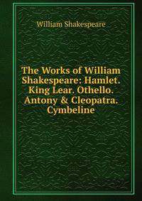 The Works of William Shakespeare: Hamlet. King Lear. Othello. Antony &amp; Cleopatra. Cymbeline