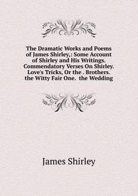 The Dramatic Works and Poems of James Shirley,: Some Account of Shirley and His Writings. Commendatory Verses On Shirley. Love's Tricks, Or the . Brothers. the Witty Fair One. the Wedding