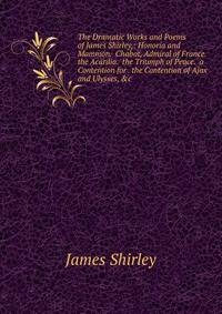 The Dramatic Works and Poems of James Shirley,: Honoria and Mammon. Chabot, Admiral of France. the Acardia. the Triumph of Peace. a Contention for . the Contention of Ajax and Ulysses, &amp;c