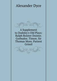 A Supplement to Dodsley's Old Plays: Ralph Roister Doister. Gorbudoc. Timon. Sir Thomas More. Patient Grissil