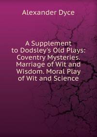 A Supplement to Dodsley's Old Plays: Coventry Mysteries. Marriage of Wit and Wisdom. Moral Play of Wit and Science