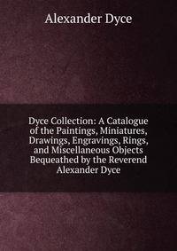 Dyce Collection: A Catalogue of the Paintings, Miniatures, Drawings, Engravings, Rings, and Miscellaneous Objects Bequeathed by the Reverend Alexander Dyce