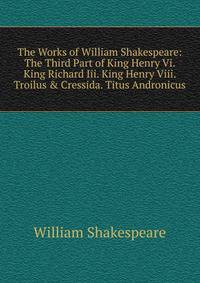 The Works of William Shakespeare: The Third Part of King Henry Vi. King Richard Iii. King Henry Viii. Troilus &amp; Cressida. Titus Andronicus