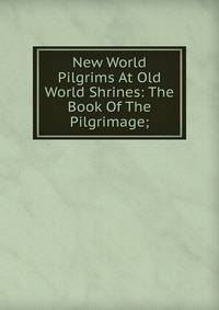 New World Pilgrims At Old World Shrines: The Book Of The Pilgrimage;
