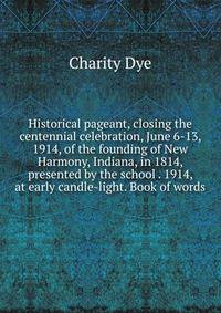 Historical pageant, closing the centennial celebration, June 6-13, 1914, of the founding of New Harmony, Indiana, in 1814, presented by the school . 1914, at early candle-light. Book of words