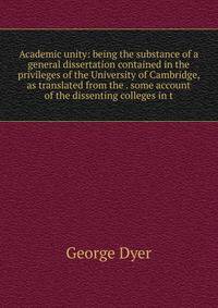 Academic unity: being the substance of a general dissertation contained in the privileges of the University of Cambridge, as translated from the . some account of the dissenting colleges in t