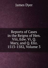 Reports of Cases in the Reigns of Hen. Viii, Edw. Vi, Q. Mary, and Q. Eliz. 1513-1582, Volume 3