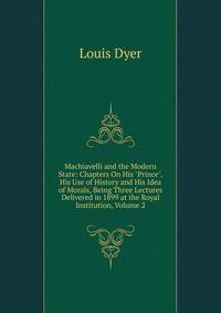 Machiavelli and the Modern State: Chapters On His "Prince", His Use of History and His Idea of Morals, Being Three Lectures Delivered in 1899 at the Royal Institution, Volume 2