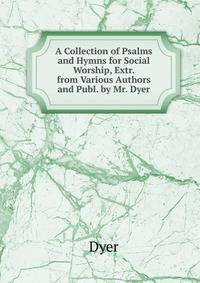 A Collection of Psalms and Hymns for Social Worship, Extr. from Various Authors and Publ. by Mr. Dyer