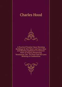 A Practical Treatise Upon Warming Buildings by Hot Water and Upon Heat and Heating Appliances in General: With an Inquiry Respecting Ventilation, the . Or Flues and the Laws Relating to Combustion