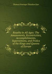 Royalty in All Ages: The Amusements, Eccentricities, Accomplishments, Superstitions, and Frolics of the Kings and Queens of Europe