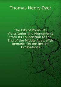 The City of Rome: Its Vicissitudes and Monuments from Its Foundation to the End of the Middle Ages: With Remarks On the Recent Excavations