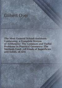 The Most General School-Assistant: Containing, a Complete System of Arithmetic: The Common and Useful Problems in Practical Geometry: The Methods Used . All Kinds of Superficies and Solids, of Arti