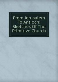 From Jerusalem To Antioch: Sketches Of The Primitive Church