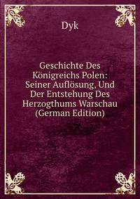 Geschichte Des K?nigreichs Polen: Seiner Aufl?sung, Und Der Entstehung Des Herzogthums Warschau (German Edition)