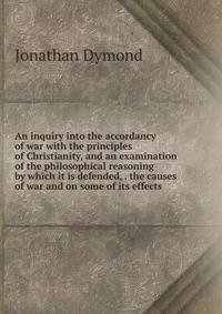 An inquiry into the accordancy of war with the principles of Christianity, and an examination of the philosophical reasoning by which it is defended, . the causes of war and on some of its effects