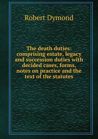 The death duties: comprising estate, legacy and succession duties with decided cases, forms, notes on practice and the text of the statutes
