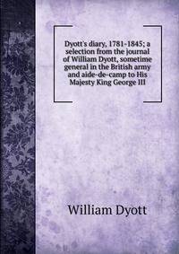Dyott's diary, 1781-1845; a selection from the journal of William Dyott, sometime general in the British army and aide-de-camp to His Majesty King George III