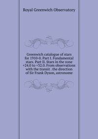 Greenwich catalogue of stars for 1910-0. Part I. Fundamental stars. Part II. Stars in the zone +24.0 to +32.0. From observations with the transit . the direction of Sir Frank Dyson, astronome