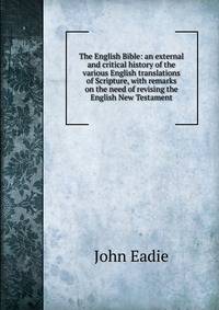 The English Bible: an external and critical history of the various English translations of Scripture, with remarks on the need of revising the English New Testament