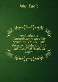 An Analytical Concordance to the Holy Scriptures: Or, the Bible Presented Under Distinct and Classified Heads Or Topics