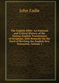 The English Bible: An External and Critical History of the Various English Translations of Scripture, with Remarks On the Need of Revising the English New Testament, Volume 1