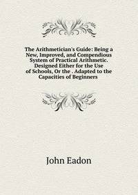 The Arithmetician's Guide: Being a New, Improved, and Compendious System of Practical Arithmetic. Designed Either for the Use of Schools, Or the . Adapted to the Capacities of Beginners .