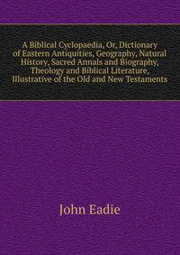 A Biblical Cyclopaedia, Or, Dictionary of Eastern Antiquities, Geography, Natural History, Sacred Annals and Biography, Theology and Biblical Literature, Illustrative of the Old and New Testaments